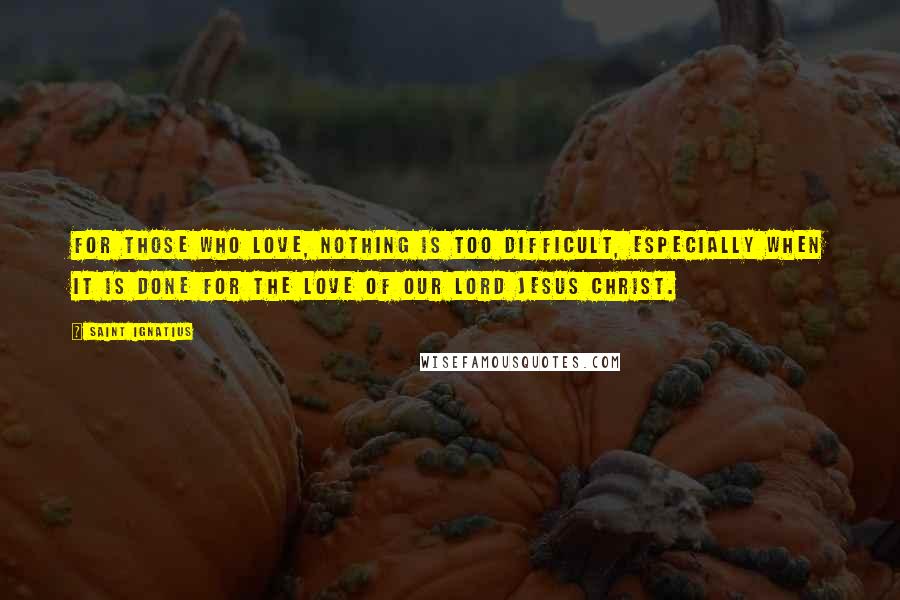 Saint Ignatius Quotes: For those who love, nothing is too difficult, especially when it is done for the love of our Lord Jesus Christ.