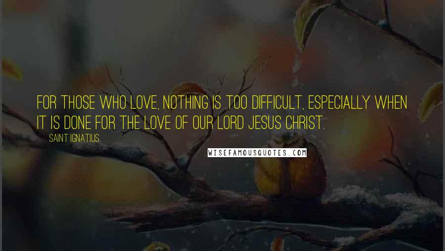 Saint Ignatius Quotes: For those who love, nothing is too difficult, especially when it is done for the love of our Lord Jesus Christ.