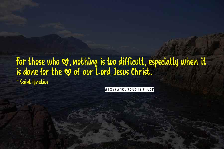 Saint Ignatius Quotes: For those who love, nothing is too difficult, especially when it is done for the love of our Lord Jesus Christ.