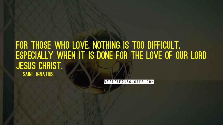 Saint Ignatius Quotes: For those who love, nothing is too difficult, especially when it is done for the love of our Lord Jesus Christ.