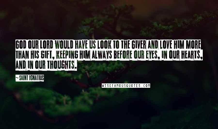 Saint Ignatius Quotes: God our Lord would have us look to the Giver and love Him more than His gift, keeping Him always before our eyes, in our hearts, and in our thoughts.