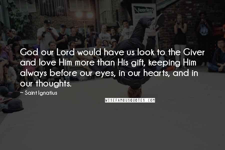 Saint Ignatius Quotes: God our Lord would have us look to the Giver and love Him more than His gift, keeping Him always before our eyes, in our hearts, and in our thoughts.