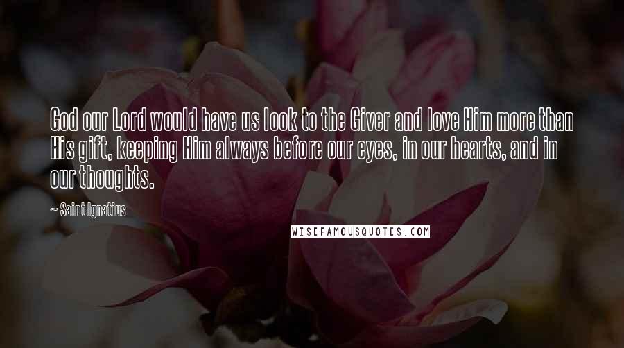 Saint Ignatius Quotes: God our Lord would have us look to the Giver and love Him more than His gift, keeping Him always before our eyes, in our hearts, and in our thoughts.