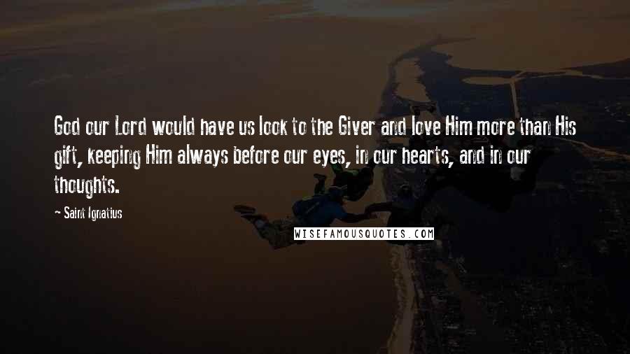 Saint Ignatius Quotes: God our Lord would have us look to the Giver and love Him more than His gift, keeping Him always before our eyes, in our hearts, and in our thoughts.