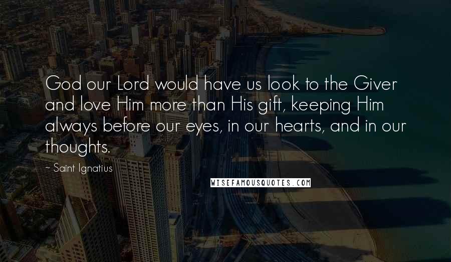 Saint Ignatius Quotes: God our Lord would have us look to the Giver and love Him more than His gift, keeping Him always before our eyes, in our hearts, and in our thoughts.