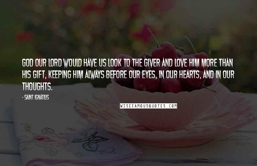 Saint Ignatius Quotes: God our Lord would have us look to the Giver and love Him more than His gift, keeping Him always before our eyes, in our hearts, and in our thoughts.