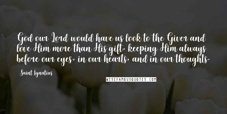 Saint Ignatius Quotes: God our Lord would have us look to the Giver and love Him more than His gift, keeping Him always before our eyes, in our hearts, and in our thoughts.