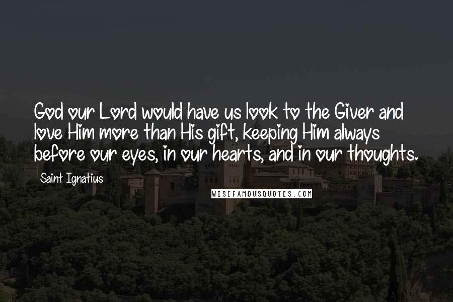 Saint Ignatius Quotes: God our Lord would have us look to the Giver and love Him more than His gift, keeping Him always before our eyes, in our hearts, and in our thoughts.
