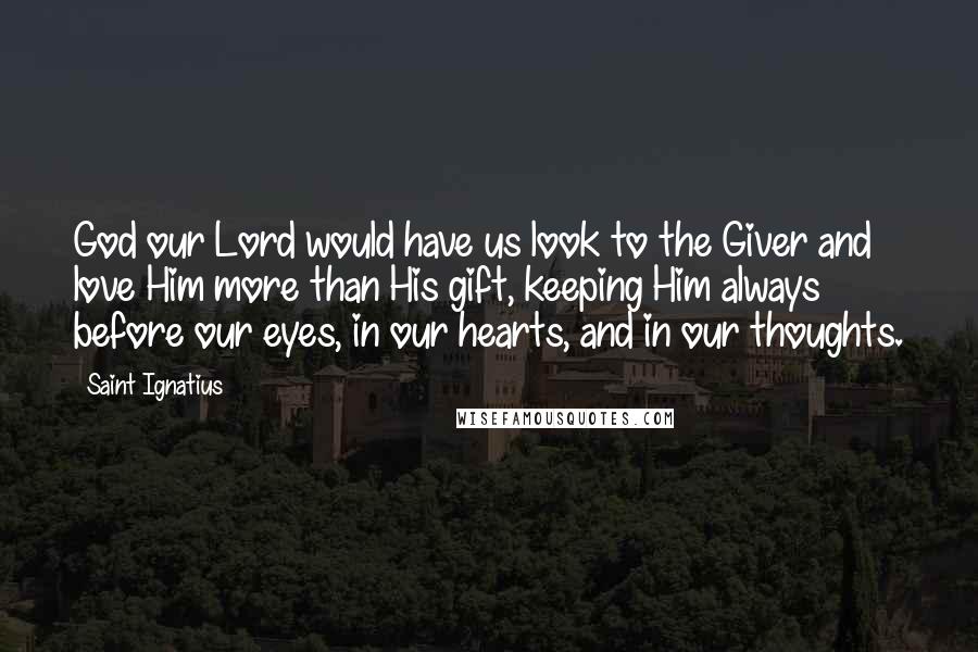 Saint Ignatius Quotes: God our Lord would have us look to the Giver and love Him more than His gift, keeping Him always before our eyes, in our hearts, and in our thoughts.