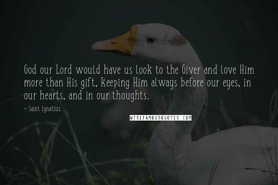 Saint Ignatius Quotes: God our Lord would have us look to the Giver and love Him more than His gift, keeping Him always before our eyes, in our hearts, and in our thoughts.