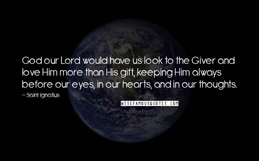 Saint Ignatius Quotes: God our Lord would have us look to the Giver and love Him more than His gift, keeping Him always before our eyes, in our hearts, and in our thoughts.