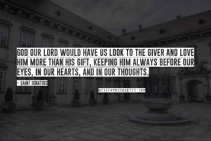 Saint Ignatius Quotes: God our Lord would have us look to the Giver and love Him more than His gift, keeping Him always before our eyes, in our hearts, and in our thoughts.