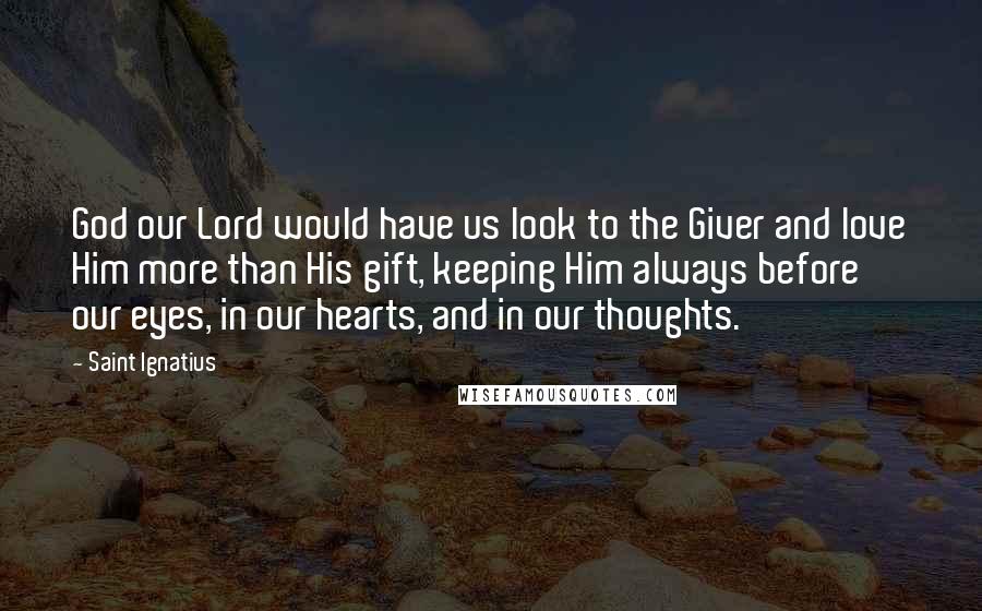 Saint Ignatius Quotes: God our Lord would have us look to the Giver and love Him more than His gift, keeping Him always before our eyes, in our hearts, and in our thoughts.