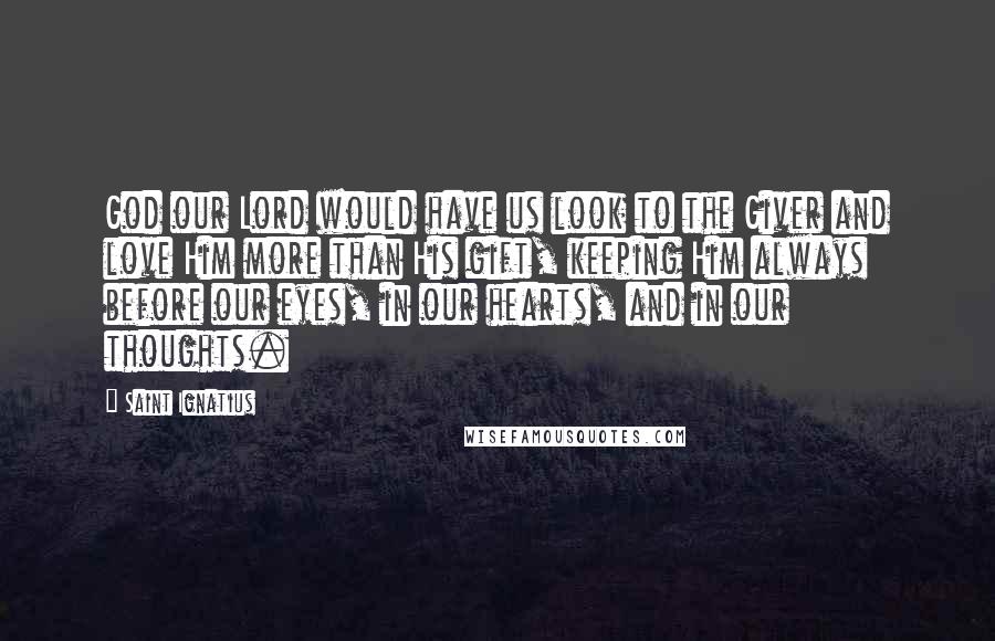 Saint Ignatius Quotes: God our Lord would have us look to the Giver and love Him more than His gift, keeping Him always before our eyes, in our hearts, and in our thoughts.