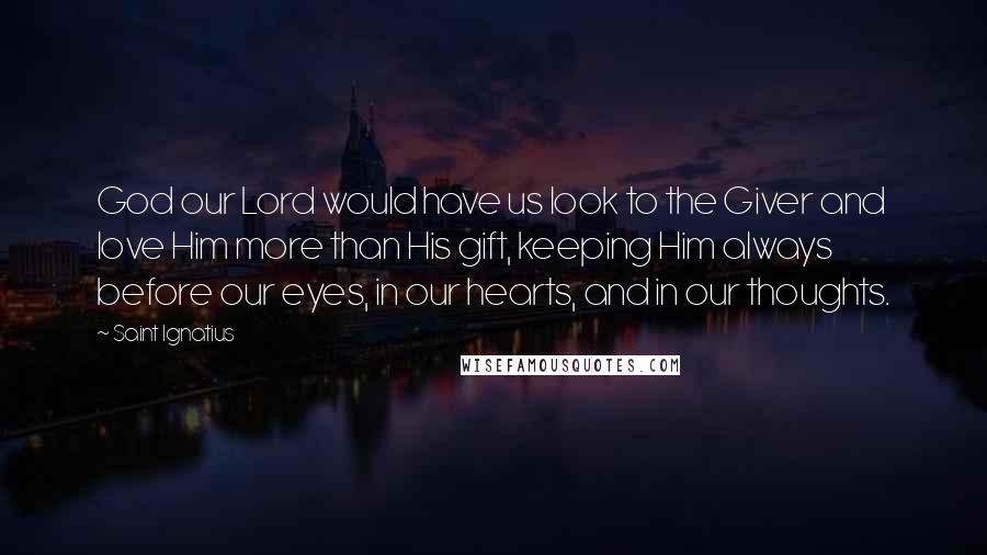 Saint Ignatius Quotes: God our Lord would have us look to the Giver and love Him more than His gift, keeping Him always before our eyes, in our hearts, and in our thoughts.