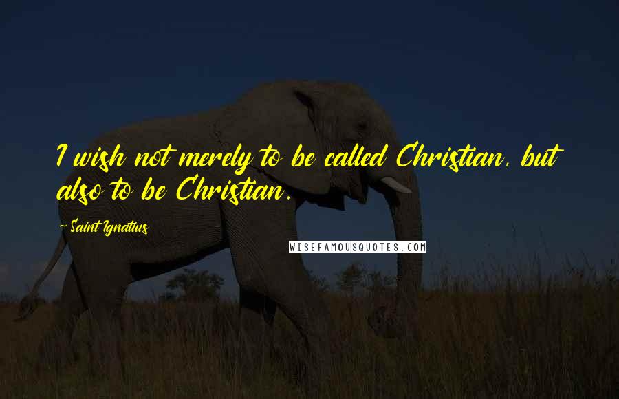 Saint Ignatius Quotes: I wish not merely to be called Christian, but also to be Christian.