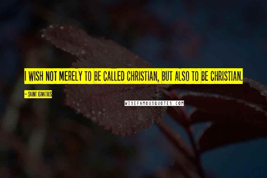 Saint Ignatius Quotes: I wish not merely to be called Christian, but also to be Christian.