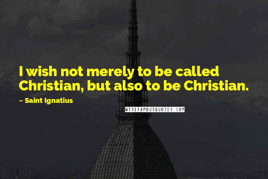 Saint Ignatius Quotes: I wish not merely to be called Christian, but also to be Christian.