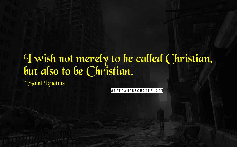 Saint Ignatius Quotes: I wish not merely to be called Christian, but also to be Christian.