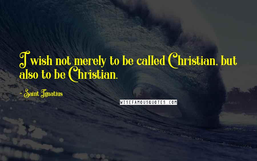 Saint Ignatius Quotes: I wish not merely to be called Christian, but also to be Christian.