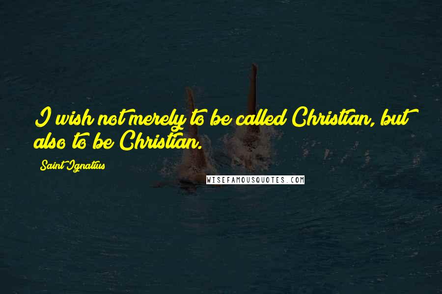Saint Ignatius Quotes: I wish not merely to be called Christian, but also to be Christian.