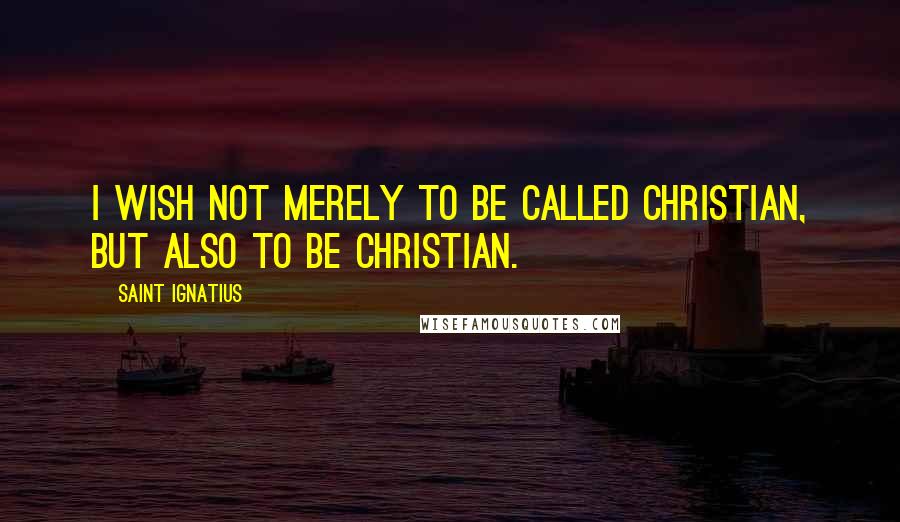 Saint Ignatius Quotes: I wish not merely to be called Christian, but also to be Christian.