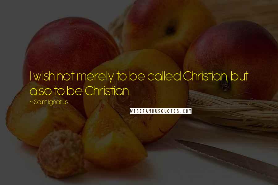 Saint Ignatius Quotes: I wish not merely to be called Christian, but also to be Christian.