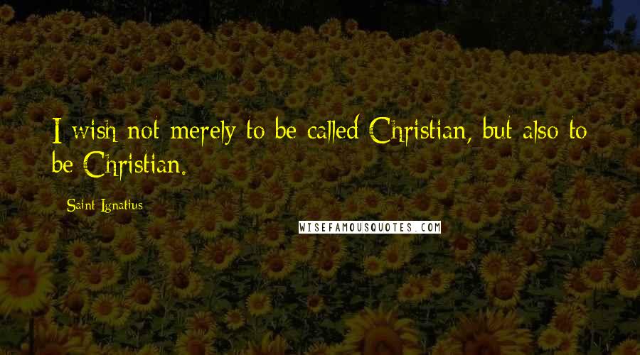 Saint Ignatius Quotes: I wish not merely to be called Christian, but also to be Christian.