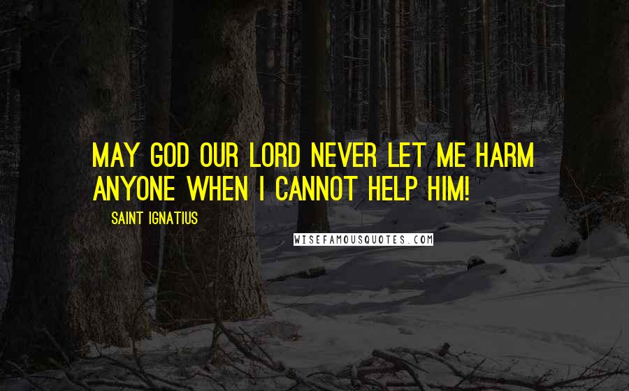 Saint Ignatius Quotes: May God our Lord never let me harm anyone when I cannot help him!