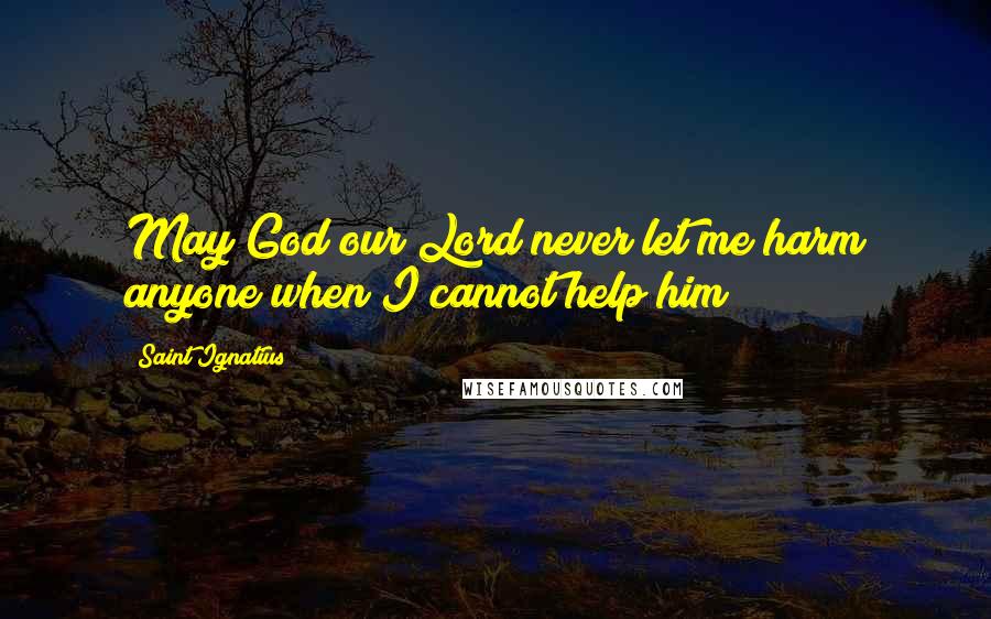 Saint Ignatius Quotes: May God our Lord never let me harm anyone when I cannot help him!