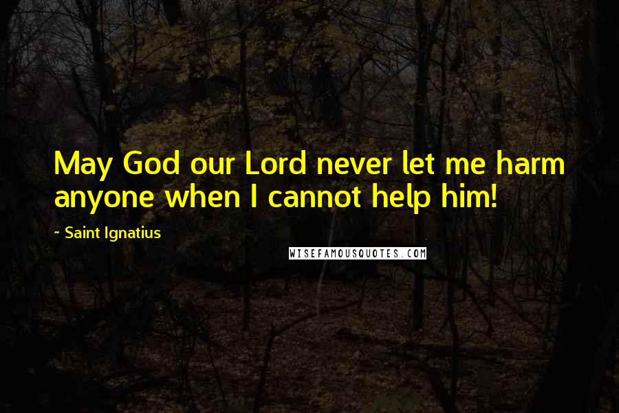 Saint Ignatius Quotes: May God our Lord never let me harm anyone when I cannot help him!