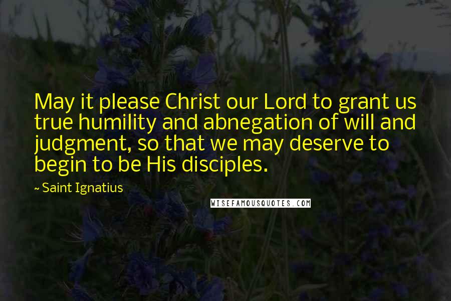 Saint Ignatius Quotes: May it please Christ our Lord to grant us true humility and abnegation of will and judgment, so that we may deserve to begin to be His disciples.