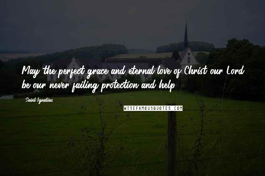 Saint Ignatius Quotes: May the perfect grace and eternal love of Christ our Lord be our never-failing protection and help.