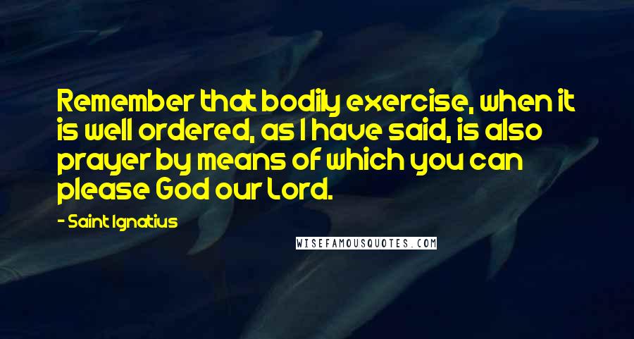 Saint Ignatius Quotes: Remember that bodily exercise, when it is well ordered, as I have said, is also prayer by means of which you can please God our Lord.