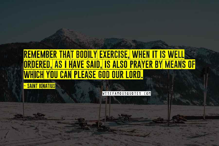 Saint Ignatius Quotes: Remember that bodily exercise, when it is well ordered, as I have said, is also prayer by means of which you can please God our Lord.