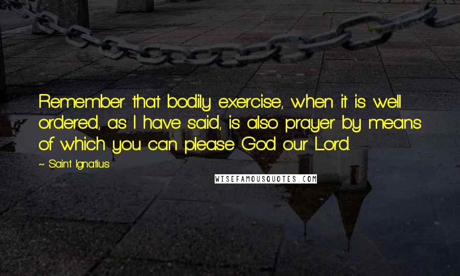 Saint Ignatius Quotes: Remember that bodily exercise, when it is well ordered, as I have said, is also prayer by means of which you can please God our Lord.