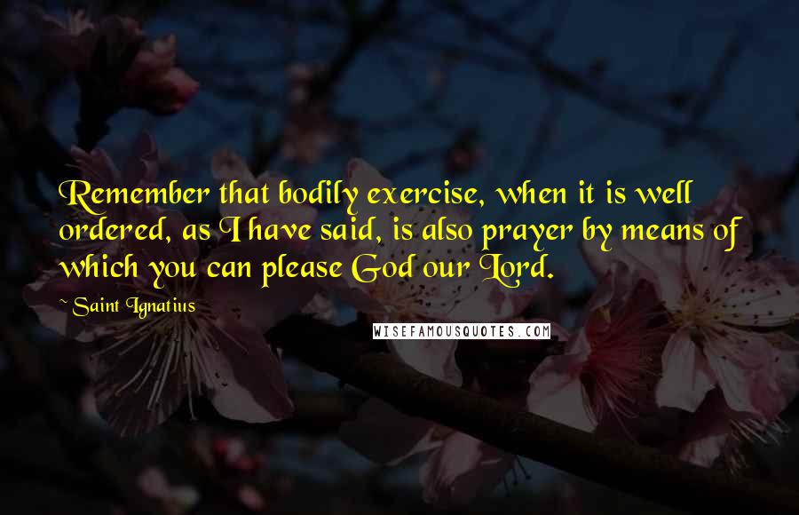 Saint Ignatius Quotes: Remember that bodily exercise, when it is well ordered, as I have said, is also prayer by means of which you can please God our Lord.