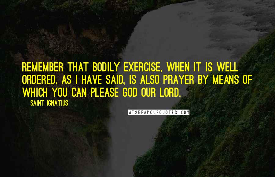 Saint Ignatius Quotes: Remember that bodily exercise, when it is well ordered, as I have said, is also prayer by means of which you can please God our Lord.