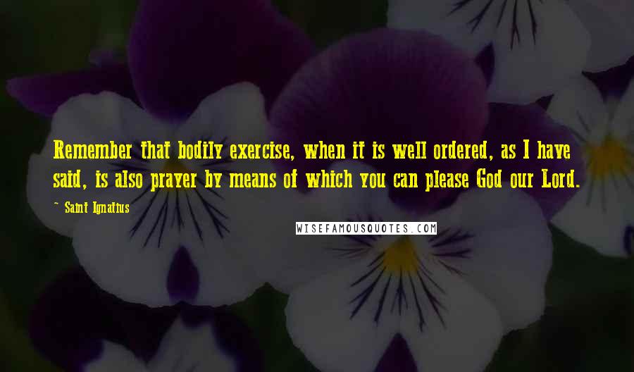 Saint Ignatius Quotes: Remember that bodily exercise, when it is well ordered, as I have said, is also prayer by means of which you can please God our Lord.