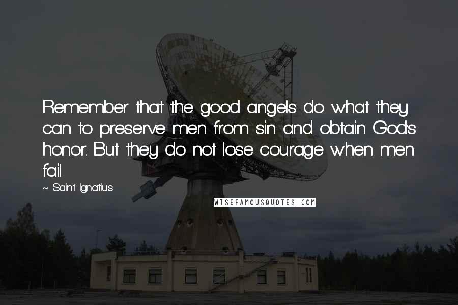 Saint Ignatius Quotes: Remember that the good angels do what they can to preserve men from sin and obtain God's honor. But they do not lose courage when men fail.