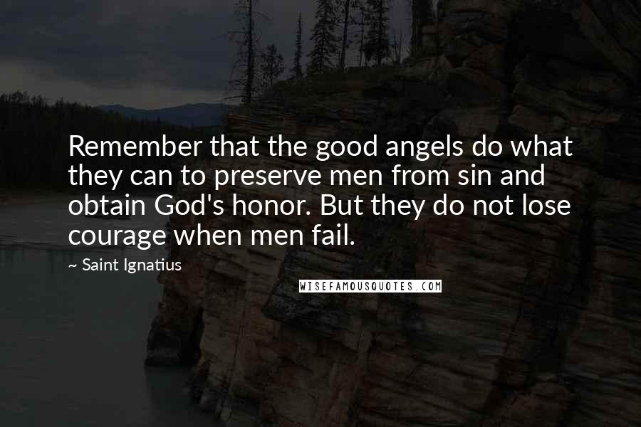 Saint Ignatius Quotes: Remember that the good angels do what they can to preserve men from sin and obtain God's honor. But they do not lose courage when men fail.