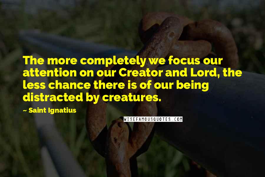 Saint Ignatius Quotes: The more completely we focus our attention on our Creator and Lord, the less chance there is of our being distracted by creatures.