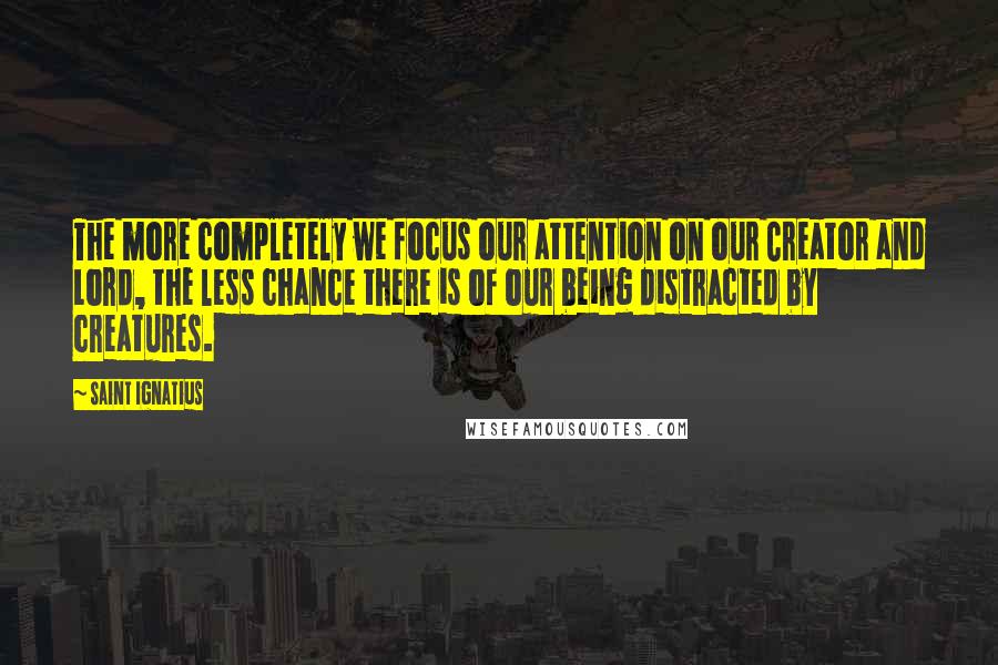 Saint Ignatius Quotes: The more completely we focus our attention on our Creator and Lord, the less chance there is of our being distracted by creatures.