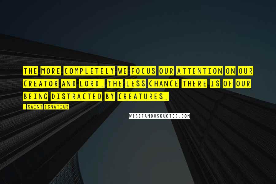 Saint Ignatius Quotes: The more completely we focus our attention on our Creator and Lord, the less chance there is of our being distracted by creatures.