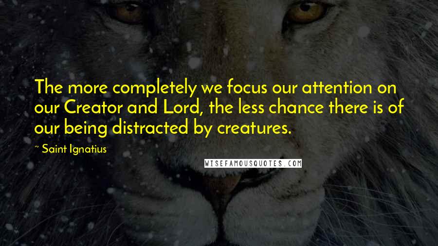 Saint Ignatius Quotes: The more completely we focus our attention on our Creator and Lord, the less chance there is of our being distracted by creatures.