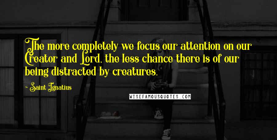 Saint Ignatius Quotes: The more completely we focus our attention on our Creator and Lord, the less chance there is of our being distracted by creatures.