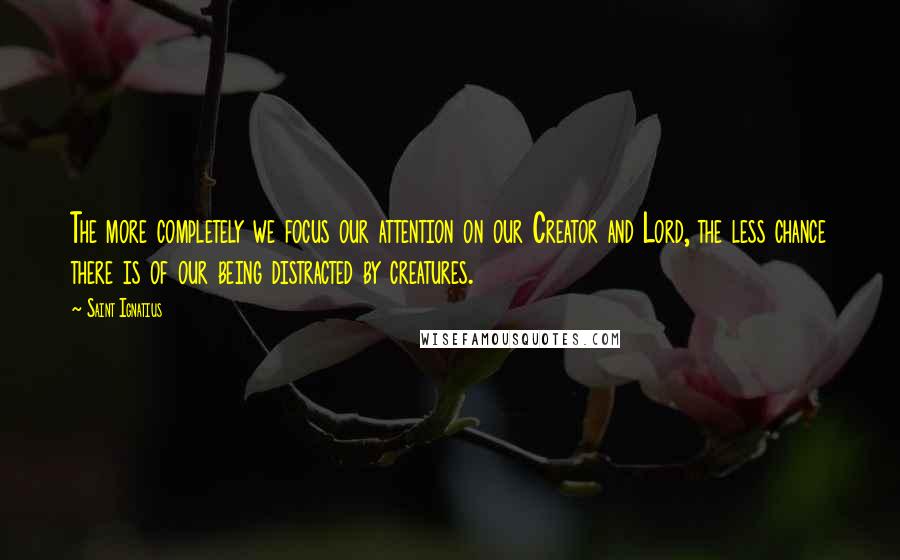 Saint Ignatius Quotes: The more completely we focus our attention on our Creator and Lord, the less chance there is of our being distracted by creatures.