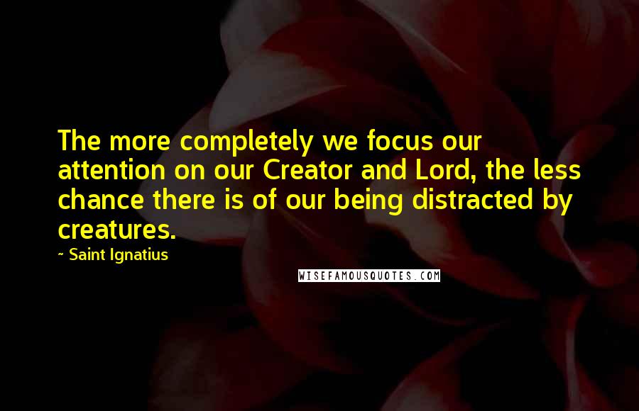 Saint Ignatius Quotes: The more completely we focus our attention on our Creator and Lord, the less chance there is of our being distracted by creatures.