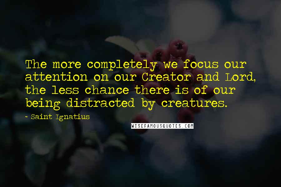 Saint Ignatius Quotes: The more completely we focus our attention on our Creator and Lord, the less chance there is of our being distracted by creatures.