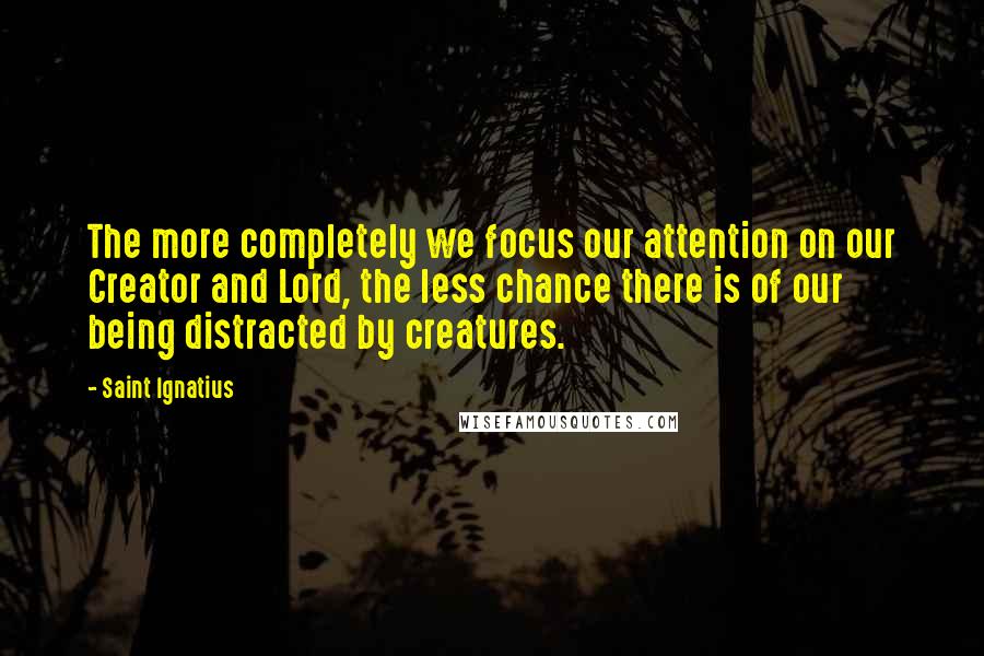 Saint Ignatius Quotes: The more completely we focus our attention on our Creator and Lord, the less chance there is of our being distracted by creatures.